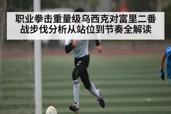 职业拳击重量级乌西克对富里二番战步伐分析从站位到节奏全解读